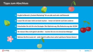 Dienstag, 21. März 2017 copyright Scompler GmbH (alle Rechte vorbehalten) 46
Tipps zum Abschluss
Lassen Sie sich aber nicht verrückt machen – immer ein Schritt nach dem anderen2.
Entscheiden Sie sich für eine Strategie: Silo-Optimierung, Silo-Reduzierung oder SCOM3.
Sie müssen Silos nicht gleich abreißen – machen Sie sie erst einmal durchlässiger4.
Nehmen Sie Ihre Leute mit – jeder Schritt sollte einen sofort spürbaren Nutzen bieten!5.
Es gibt im Bereich „Content Marketing“ für uns alle noch sehr viel Potenzial1.
 