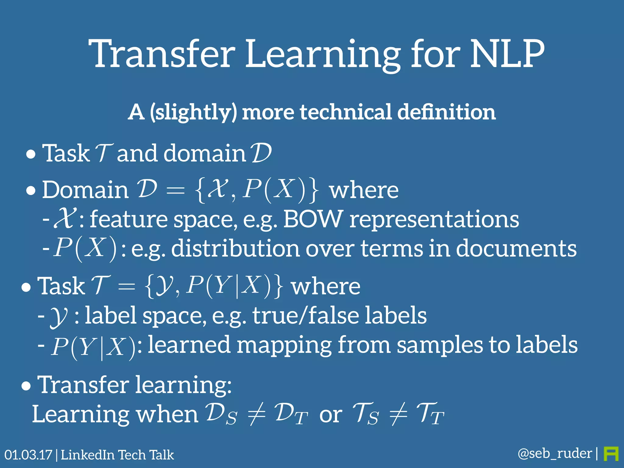 Transfer Learning for NLP
@seb_ruder |
• Task and domainT D
DS 6= DT TS 6= TT
A (slightly) more technical deﬁnition
• Domain where
- : feature space, e.g. BOW representations
- : e.g. distribution over terms in documents
D = {X, P(X)}
X
P(X)
• Task where
- : label space, e.g. true/false labels
- : learned mapping from samples to labels
T = {Y, P(Y |X)}
Y
P(Y |X)
• Transfer learning: 
Learning when or
01.03.17 | LinkedIn Tech Talk
 