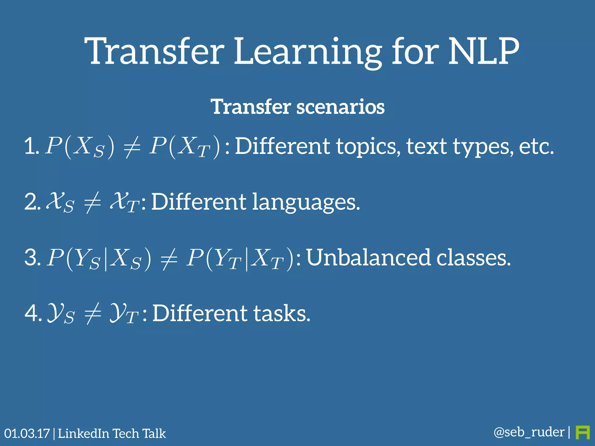 Transfer Learning for NLP
@seb_ruder |
Transfer scenarios
1. : Different topics, text types, etc. 
2. : Different languages. 
3. : Unbalanced classes. 
4. : Different tasks.
P(XS) 6= P(XT )
XS 6= XT
P(YS|XS) 6= P(YT |XT )
YS 6= YT
01.03.17 | LinkedIn Tech Talk
 