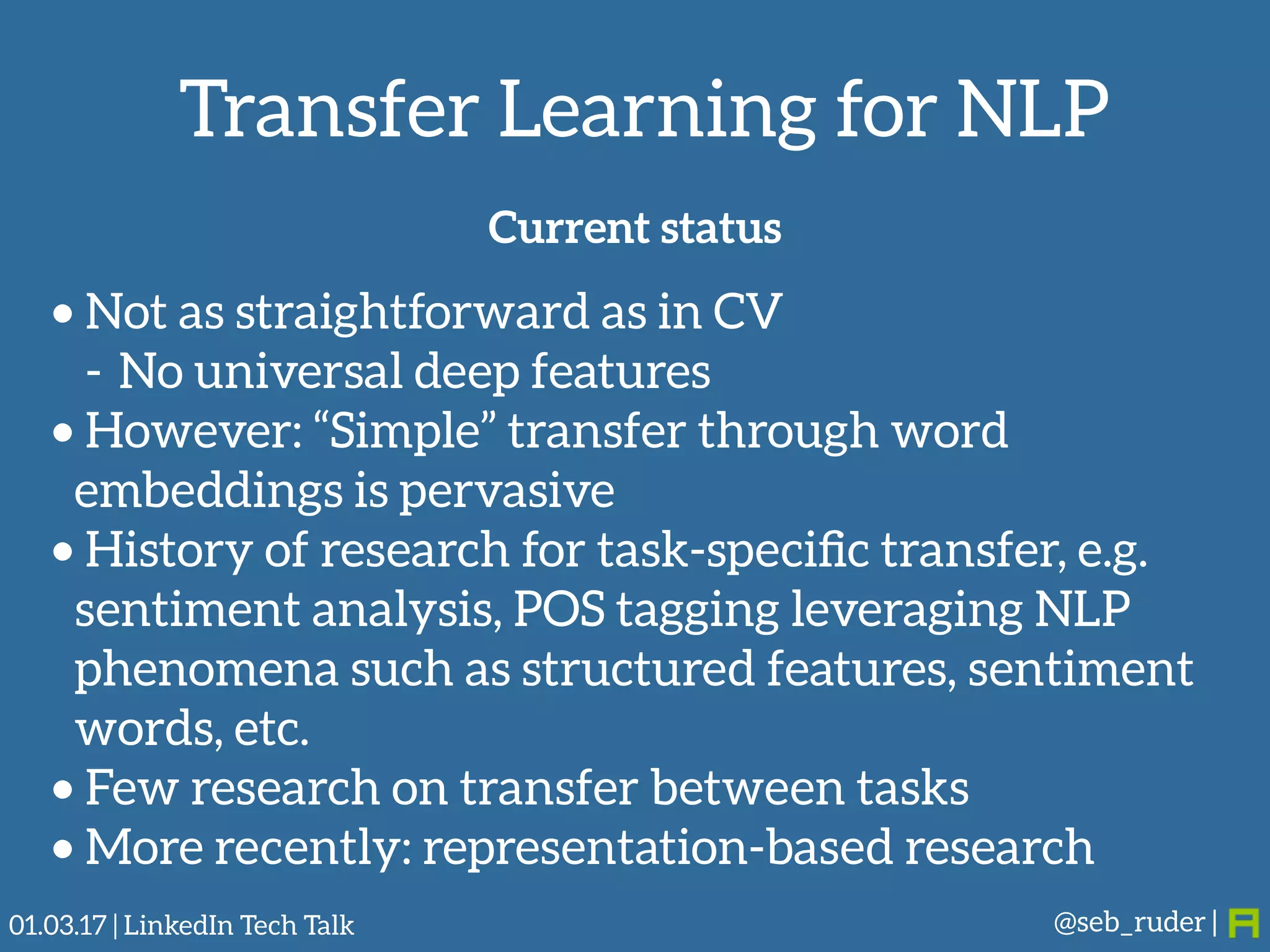 Transfer Learning for NLP
@seb_ruder |
Current status
• Not as straightforward as in CV
- No universal deep features
• However: “Simple” transfer through word
embeddings is pervasive
• History of research for task-speciﬁc transfer, e.g.
sentiment analysis, POS tagging leveraging NLP
phenomena such as structured features, sentiment
words, etc.
• Few research on transfer between tasks
• More recently: representation-based research
01.03.17 | LinkedIn Tech Talk
 