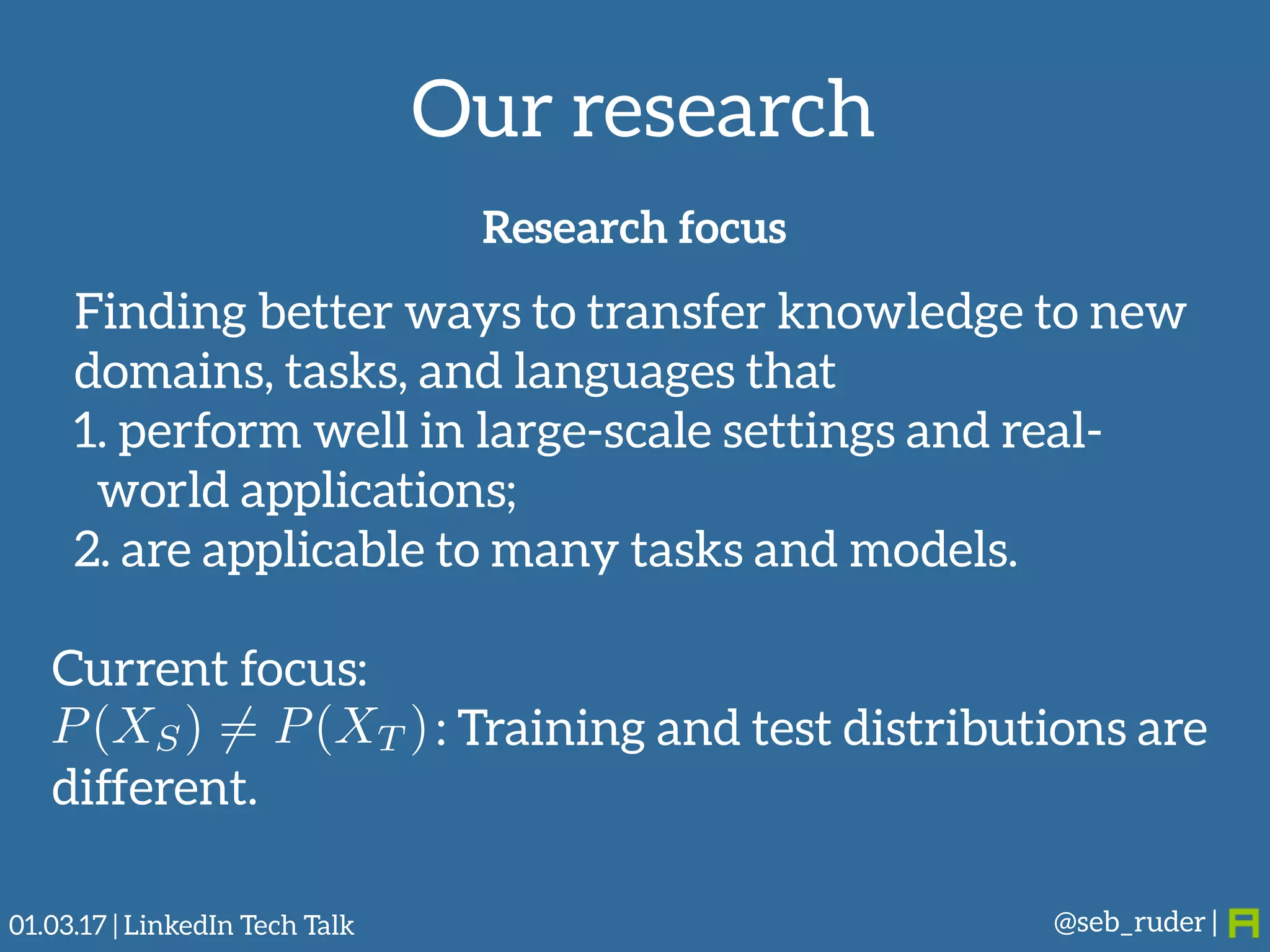 Our research
@seb_ruder |
Research focus
Finding better ways to transfer knowledge to new
domains, tasks, and languages that
1. perform well in large-scale settings and real-
world applications;
2. are applicable to many tasks and models.
Current focus:
: Training and test distributions are
different.
P(XS) 6= P(XT )
01.03.17 | LinkedIn Tech Talk
 