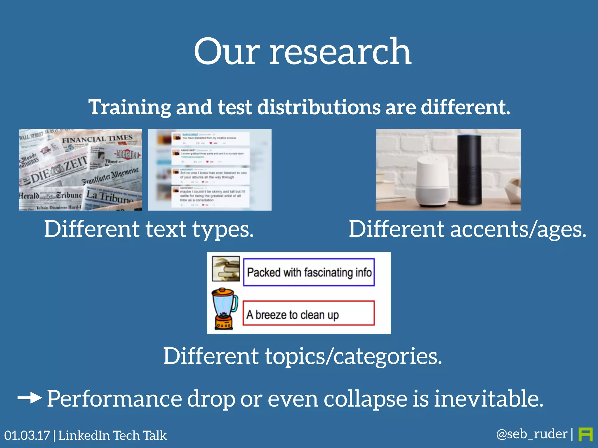 Our research
@seb_ruder |
Training and test distributions are different.
Different text types. Different accents/ages.
Different topics/categories.
Performance drop or even collapse is inevitable.
01.03.17 | LinkedIn Tech Talk
 