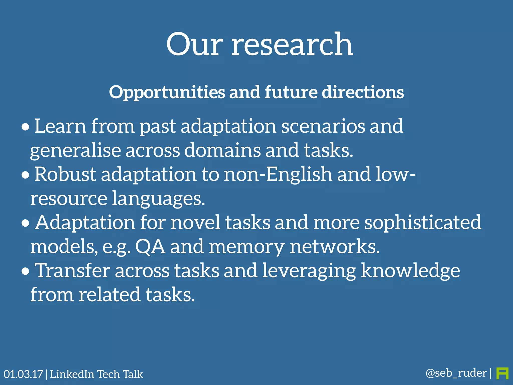 Our research
@seb_ruder |
Opportunities and future directions
• Learn from past adaptation scenarios and
generalise across domains and tasks.
• Robust adaptation to non-English and low-
resource languages.
• Adaptation for novel tasks and more sophisticated
models, e.g. QA and memory networks.
• Transfer across tasks and leveraging knowledge
from related tasks.
01.03.17 | LinkedIn Tech Talk
 