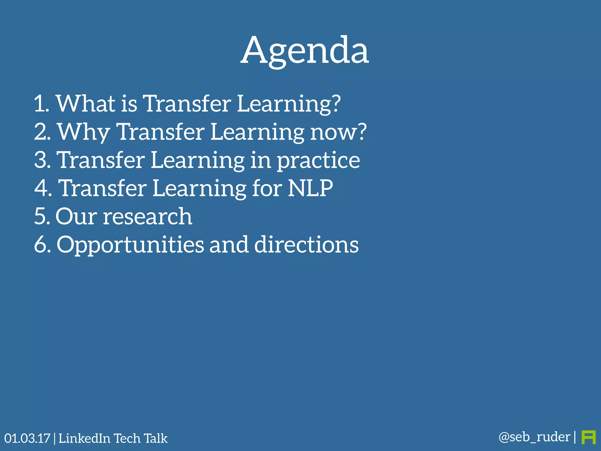 Agenda
1. What is Transfer Learning?
2. Why Transfer Learning now?
3. Transfer Learning in practice
4. Transfer Learning for NLP
5. Our research
6. Opportunities and directions
@seb_ruder |01.03.17 | LinkedIn Tech Talk
 