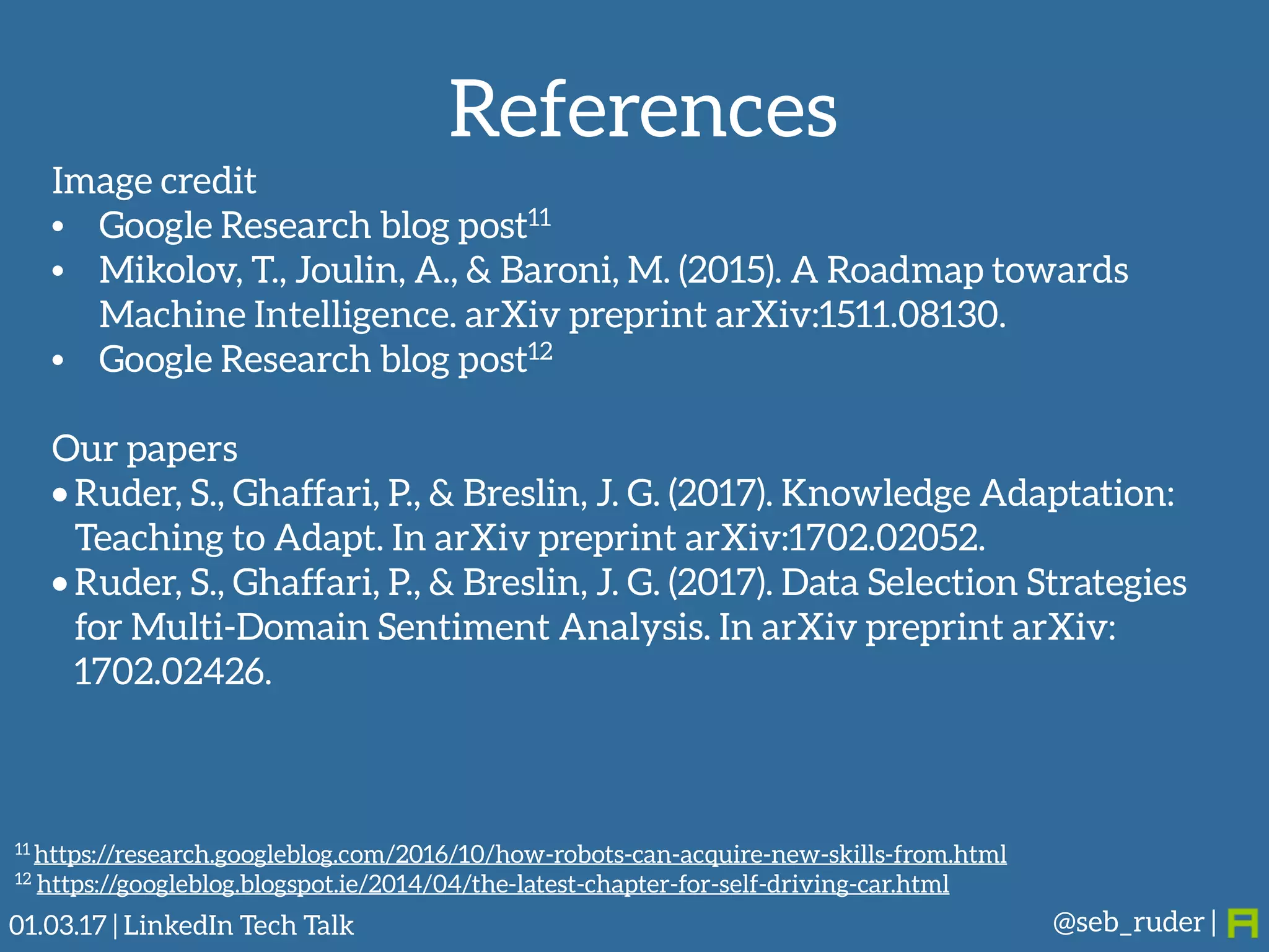 References
@seb_ruder |
Image credit
• Google Research blog post11
• Mikolov, T., Joulin, A., & Baroni, M. (2015). A Roadmap towards
Machine Intelligence. arXiv preprint arXiv:1511.08130.
• Google Research blog post12
Our papers
• Ruder, S., Ghaffari, P., & Breslin, J. G. (2017). Knowledge Adaptation:
Teaching to Adapt. In arXiv preprint arXiv:1702.02052.
• Ruder, S., Ghaffari, P., & Breslin, J. G. (2017). Data Selection Strategies
for Multi-Domain Sentiment Analysis. In arXiv preprint arXiv:
1702.02426.
11 https://research.googleblog.com/2016/10/how-robots-can-acquire-new-skills-from.html
12 https://googleblog.blogspot.ie/2014/04/the-latest-chapter-for-self-driving-car.html
01.03.17 | LinkedIn Tech Talk
 