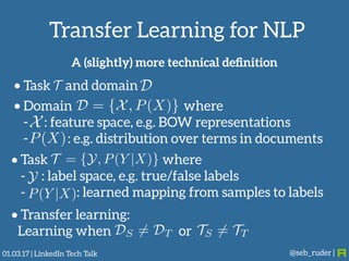 Transfer Learning for NLP
@seb_ruder |
• Task and domainT D
DS 6= DT TS 6= TT
A (slightly) more technical deﬁnition
• Domain where
- : feature space, e.g. BOW representations
- : e.g. distribution over terms in documents
D = {X, P(X)}
X
P(X)
• Task where
- : label space, e.g. true/false labels
- : learned mapping from samples to labels
T = {Y, P(Y |X)}
Y
P(Y |X)
• Transfer learning: 
Learning when or
01.03.17 | LinkedIn Tech Talk
 