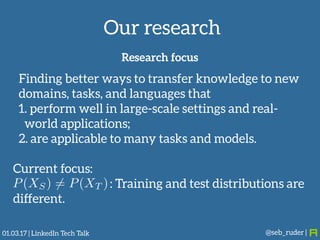 Our research
@seb_ruder |
Research focus
Finding better ways to transfer knowledge to new
domains, tasks, and languages that
1. perform well in large-scale settings and real-
world applications;
2. are applicable to many tasks and models.
Current focus:
: Training and test distributions are
different.
P(XS) 6= P(XT )
01.03.17 | LinkedIn Tech Talk
 
