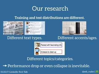 Our research
@seb_ruder |
Training and test distributions are different.
Different text types. Different accents/ages.
Different topics/categories.
Performance drop or even collapse is inevitable.
01.03.17 | LinkedIn Tech Talk
 