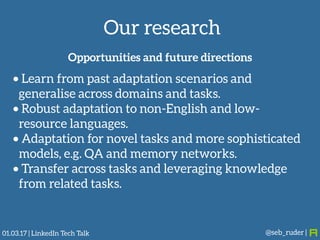 Our research
@seb_ruder |
Opportunities and future directions
• Learn from past adaptation scenarios and
generalise across domains and tasks.
• Robust adaptation to non-English and low-
resource languages.
• Adaptation for novel tasks and more sophisticated
models, e.g. QA and memory networks.
• Transfer across tasks and leveraging knowledge
from related tasks.
01.03.17 | LinkedIn Tech Talk
 