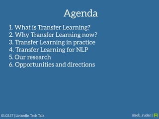 Agenda
1. What is Transfer Learning?
2. Why Transfer Learning now?
3. Transfer Learning in practice
4. Transfer Learning for NLP
5. Our research
6. Opportunities and directions
@seb_ruder |01.03.17 | LinkedIn Tech Talk
 