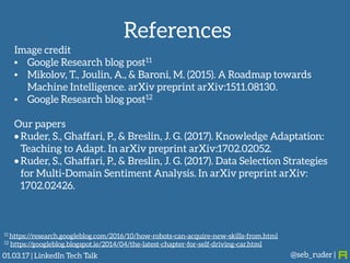 References
@seb_ruder |
Image credit
• Google Research blog post11
• Mikolov, T., Joulin, A., & Baroni, M. (2015). A Roadmap towards
Machine Intelligence. arXiv preprint arXiv:1511.08130.
• Google Research blog post12
Our papers
• Ruder, S., Ghaffari, P., & Breslin, J. G. (2017). Knowledge Adaptation:
Teaching to Adapt. In arXiv preprint arXiv:1702.02052.
• Ruder, S., Ghaffari, P., & Breslin, J. G. (2017). Data Selection Strategies
for Multi-Domain Sentiment Analysis. In arXiv preprint arXiv:
1702.02426.
11 https://research.googleblog.com/2016/10/how-robots-can-acquire-new-skills-from.html
12 https://googleblog.blogspot.ie/2014/04/the-latest-chapter-for-self-driving-car.html
01.03.17 | LinkedIn Tech Talk
 