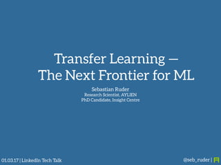 Sebastian Ruder 
Research Scientist, AYLIEN
PhD Candidate, Insight Centre
@seb_ruder |01.03.17 | LinkedIn Tech Talk
Transfer Learning —
The Next Frontier for ML
 