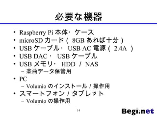 必要な機器
• Raspberry Pi 本体・ケース
• microSD カード（ 8GB あれば十分）
• USB ケーブル・ USB AC 電源（ 2.4A ）
• USB DAC ・ USB ケーブル
• USB メモリ・ HDD ／ NAS
– 楽曲データ保管用
• PC
– Volumio のインストール／操作用
• スマートフォン／タブレット
– Volumio の操作用
14
 