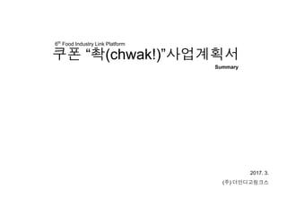 쿠폰 “촥(chwak!)”사업계획서
2017. 3.
(주) 더인디고링크스
6th
Food Industry Link Platform
Summary
 