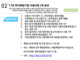 9
533 캠퍼스
#533 비즈니스 모델
#533 사업계획서
#533 창업론
533 캠퍼스 이승원
첨부 서류첨부 서류
02'17년 투자희망기업 지원사업 2차 공모
중소·중견기업을 대상으로 해양수산 분야 유망사업 발굴 및 투자유치 전략 수립
에 필요한 컨설팅 비용을 지원하기 위해 해양수산부가 시행하는 「투자희망
기업 지원사업」의 지원대상 사업을 다음과 같이 모집
멘토링·컨설팅
1. 신청서 1부(<양식 1>, 전자파일도 함께 제출)
2. 사업제안서 1부(<양식 2>, 전자파일도 함께 제출)
3. 정보 제공 및 공개 동의서 1부(<양식 3>)
4. 법인 등기사항증명서 및 사업자등록증 사본 1부
5. 중소·중견기업 확인서 등 신청기업의 기업규모를 확인할 수
있는 서류 1부
6. 최근 결산연도 기준 재무제표 및 손익계산서 사본 1부
7. 국세 및 지방세 완납증명서 1부
8. 기업신용평가서 등 사업제안서의 내용을 증빙하는 서류
• 해양수산부(방문 및 우편 접수)/~03.08
• 주소 : 해양수산부 해양정책과 / 세종특별자치시 다솜2로
94(어진동) 정부세종청사 5동 515호
• URL : http://bit.ly/2kCGTxQ
 