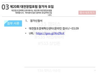 11
533 캠퍼스
#533 비즈니스 모델
#533 사업계획서
#533 창업론
533 캠퍼스 이승원
첨부 서류
1. 참가신청서
• 대전창조경제혁신센터(온라인 접수)/~03.09
• URL : https://goo.gl/KnZRvX
첨부 서류
03
행사·네트워크
제20회 대전창업포럼 참가자 모집
대전창조경제혁신센터에서는 제20회 대전창업포럼을
개최합니다. 여러분의 많은 참여와 관심부탁드립
니다.
 