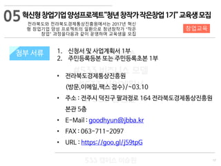 17
533 캠퍼스
#533 비즈니스 모델
#533 사업계획서
#533 창업론
533 캠퍼스 이승원
첨부 서류 1. 신청서 및 사업계획서 1부
2. 주민등록등본 또는 주민등록초본 1부
• 전라북도경제통상진흥원
(방문,이메일,팩스 접수)/~03.10
• 주소 : 전주시 덕진구 팔과정로 164 전라북도경제통상진흥원
본관 5층
• E-Mail : goodhyun@jbba.kr
• FAX : 063-711-2097
• URL : https://goo.gl/j59tpG
첨부 서류
05
창업교육
혁신형창업기업양성프로젝트“청년창작가작은창업1기”교육생모집
전라북도와 전라북도경제통상진흥원에서는 2017년 혁신
형 창업기업 양성 프로젝트의 일환으로 청년창작가 “작은
창업” 과정을다음과 같이 운영하며 교육생을 모집
 