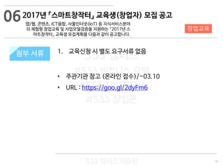 19
533 캠퍼스
#533 비즈니스 모델
#533 사업계획서
#533 창업론
533 캠퍼스 이승원
첨부 서류 1. 교육신청 시 별도 요구서류 없음
• 주관기관 참고 (온라인 접수)/~03.10
• URL : https://goo.gl/2dyFm6
첨부 서류
06
창업교육
2017년 『스마트창작터』 교육생(창업자) 모집 공고
앱/웹, 콘텐츠, ICT융합, 사물인터넷(IoT) 등 지식서비스분야
의 체험형 창업교육 및 사업모델검증을 지원하는 『2017년 스
마트창작터』 교육생 모집계획을 다음과 같이 공고합니다.
 