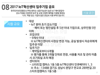 22
533 캠퍼스
#533 비즈니스 모델
#533 사업계획서
#533 창업론
533 캠퍼스 이승원
2017 IoT혁신센터 입주기업 공모
한국인터넷진흥원 IoT혁신센터는 성장가능성이 높은 IoT 예비창업자·
강소기업을 선정하여 입주 및 교육 다양한 혜택을 지원할 예정입
니다. 역량 있는 기업의 많은 관심과 지원 부탁드립니다.
지원 규모지원 규모
08
시설·공간
• 대상
- IoT 분야 초기 강소기업
· 예비 또는 법인설립 후 5년 이내 기업으로, 상주인원 5인
이하
• 모집규모
- 9개사 이내
※ IoT혁신센터의 사정상 변경 가능, 공실 발생시 차순위에게
입주권 이양
• 입주기간
- 계약일로부터 6개월
※ 평가를 통해 3개월 단위로 연장, 사용률 저조 및 관리 미흡
시 조기퇴실 조치 예정
• 센터위치
- 스타트업 캠퍼스 1동 5층 IoT혁신센터 인큐베이터 1, 3
※ 주소 : 13488 경기도 성남시 분당구 판교로 289번길 20
스타트업캠퍼스 1동 5층
 