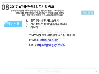 24
533 캠퍼스
#533 비즈니스 모델
#533 사업계획서
#533 창업론
533 캠퍼스 이승원
첨부 서류
1. 입주신청서 및 사업소개서
2. 개인정보 수집 및 이용제공 동의서
3. 서약서
• 한국인터넷진흥원(이메일 접수)/~03.10
E-Mail : iot@kisa.or.kr
• URL : https://goo.gl/y3vBFK
첨부 서류
08
시설·공간
2017 IoT혁신센터 입주기업 공모
한국인터넷진흥원 IoT혁신센터는 성장가능성이 높은 IoT 예비창업자·
강소기업을 선정하여 입주 및 교육 다양한 혜택을 지원할 예정입
니다. 역량 있는 기업의 많은 관심과 지원 부탁드립니다.
 