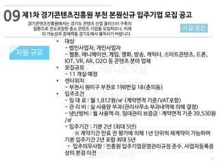 25
533 캠퍼스
#533 비즈니스 모델
#533 사업계획서
#533 창업론
533 캠퍼스 이승원
제1차 경기콘텐츠진흥원 부천 본원신규 입주기업 모집 공고
경기콘텐츠진흥원에서는 경기도 콘텐츠 산업 클러스터 구축의
일환으로 전도유망한 중소 콘텐츠 기업을 모집하오니, 미래
의 가능성과 잠재력을 경기도에서 펼치시기 바랍니다.
지원 규모지원 규모
09
시설·공간
• 대상
- 법인사업자, 개인사업자
- 웹툰, 애니메이션, 게임, 영화, 방송, 캐릭터, 스마트콘텐츠, 드론,
IOT, VR, AR, O2O 등 콘텐츠 분야 업체
• 모집규모
- 11 개실 예정
• 센터위치
- 부천시 원미구 부천로 198번길 18(춘의동)
• 입주조건
- 임 대 료 : 월 1,812원/㎡ (계약면적 기준/VAT포함)
- 관 리 비 : 실 사용량 부과(관리사무소 부과내역에 의해 결정)
- 냉난방비 : 월 사용액 라. 임대관리 보증금 : 계약면적 기준 39,530원
/㎡
- 입주기간 : 기본 2년 (최대 5년)
※ 계약기간 만료 전 평가에 의해 1년 단위씩 재계약이 가능하며
기본 입주기간 2년 포함 최대 5년
- 입주의무사항 : 진흥원 입주기업운영관리규정 준수, 사업자등록증
상의 본점 이전
 