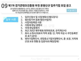 27
533 캠퍼스
#533 비즈니스 모델
#533 사업계획서
#533 창업론
533 캠퍼스 이승원
첨부 서류
1. 입주신청서 및 사업계획서(별도양식)
2. 법인등기부 등본(법인사업자)
3. 사업자등록증 사본
4. 지방세 완납 증명서
5. 국세 완납증명서
6. 최근 3년간 재무제표(대차대조표, 손익계산서)
7. 회사 소개서(대표자 약력 포함. 단, 약력 작성 시 주민등록번
호 표기 금지)
8. 벤처기업확인서, 유망중소기업지정확인서, 훈·포장, 지적재
산권 보유 현황 등 입증자료(해당업체)
첨부 서류
09
시설·공간
제1차 경기콘텐츠진흥원 부천 본원신규 입주기업 모집 공고
경기콘텐츠진흥원에서는 경기도 콘텐츠 산업 클러스터 구축의
일환으로 전도유망한 중소 콘텐츠 기업을 모집하오니, 미래
의 가능성과 잠재력을 경기도에서 펼치시기 바랍니다.
 