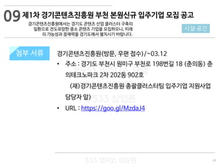 28
533 캠퍼스
#533 비즈니스 모델
#533 사업계획서
#533 창업론
533 캠퍼스 이승원
첨부 서류 경기콘텐츠진흥원(방문, 우편 접수)/~03.12
• 주소 : 경기도 부천시 원미구 부천로 198번길 18 (춘의동) 춘
의테크노파크 2차 202동 902호
(재)경기콘텐츠진흥원 총괄클러스터팀 입주기업 지원사업
담당자 앞)
• URL : https://goo.gl/MzdaJ4
첨부 서류
09
시설·공간
제1차 경기콘텐츠진흥원 부천 본원신규 입주기업 모집 공고
경기콘텐츠진흥원에서는 경기도 콘텐츠 산업 클러스터 구축의
일환으로 전도유망한 중소 콘텐츠 기업을 모집하오니, 미래
의 가능성과 잠재력을 경기도에서 펼치시기 바랍니다.
 