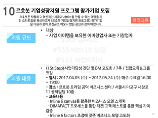 29
533 캠퍼스
#533 비즈니스 모델
#533 사업계획서
#533 창업론
533 캠퍼스 이승원
르호봇 기업성장지원 프로그램 참가기업 모집
르호봇은 탁월하고 혁신적인 제품과 서비스를 만들 수 있는 역량을 가
진 스타트업을 육성하고자 <르호봇 기업성장지원 프로그램> 참가기업
을 다음과 같이 모집공고 하오니 많은 관심과 참여 바랍니다.
지원 규모지원 규모
• 대상
- 사업 아이템을 보유한 예비창업자 또는 기창업자
10
지원 내용
창업교육
• (1St Step)사업타당성 진단 및 BM 고도화 / 7주 / 집합교육&그룹
코칭
- 일시 : 2017.04.05 (수) ~ 2017.05.24 (수) 매주 수요일 16:00
~ 19:00
- 장소 : 르호봇 프라임 공덕 비즈니스 센터 / 서울시 마포구 새창로
11 공덕빌딩 10층
- 교육내용
· Inline 6 canvas를 활용한 비즈니스 모델 스케치
· DIMAFACT 프로세스를 통한 타겟 고객 테스트를 통한 핵심 가치
검증
· Inline 6 factors 초점에 맞춘 비즈니스 모델 고도화
 