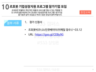 31
533 캠퍼스
#533 비즈니스 모델
#533 사업계획서
#533 창업론
533 캠퍼스 이승원
첨부 서류 1. 참가 신청서
• 르호봇비즈니스인큐베이터(이메일 접수)/~03.12
• URL : https://goo.gl/CEBy9G
첨부 서류
10
창업교육
르호봇 기업성장지원 프로그램 참가기업 모집
르호봇은 탁월하고 혁신적인 제품과 서비스를 만들 수 있는 역량을 가
진 스타트업을 육성하고자 <르호봇 기업성장지원 프로그램> 참가기업
을 다음과 같이 모집공고 하오니 많은 관심과 참여 바랍니다.
 