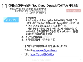 34
533 캠퍼스
#533 비즈니스 모델
#533 사업계획서
#533 창업론
533 캠퍼스 이승원
첨부 서류
1. 참가신청서
※ 참가신청서 내 Startup Battlefield 계정 정보를 기입
(ID 및 PW) Startup Battlefield Apply에서 1) 로그인 계
정 생성 및 2) application 작성,제출하신 후,
해당 계정정보를 참가신청서에 기입. 당 계정정보는 1)
battlefield 참가신청여부 검증 및 2) application 내용을
토대로 한 서류심사에 활용됨
2. 법인사업자등록증
3. 벤처기업인증서 (해당하는 경우)
• 경기창조경제혁신센터(이메일 접수)/~03.13
• E-Mail : noooreee@gmail.com
• URL : http://bit.ly/2kCVd9w
첨부 서류
11
행사·네트워크
경기창조경제혁신센터「TechCrunchDisruptNY2017」참가자모집
경기창조경제혁신센터는 스타트업의 글로벌 경쟁력 제고
를 위해 다음과 같이「Tech Crunch Disrupt NY
2017」전시회 참가기업을 모집
 
