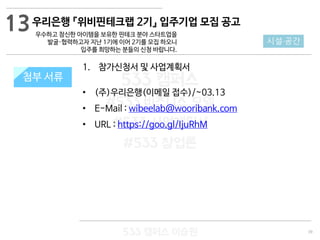 39
533 캠퍼스
#533 비즈니스 모델
#533 사업계획서
#533 창업론
533 캠퍼스 이승원
첨부 서류
1. 참가신청서 및 사업계획서
• (주)우리은행(이메일 접수)/~03.13
• E-Mail : wibeelab@wooribank.com
• URL : https://goo.gl/IjuRhM
첨부 서류
13
시설·공간
우리은행 『위비핀테크랩 2기』 입주기업 모집 공고
우수하고 참신한 아이템을 보유한 핀테크 분야 스타트업을
발굴·협력하고자 지난 1기에 이어 2기를 모집 하오니
입주를 희망하는 분들의 신청 바랍니다.
 