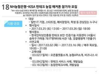 50
533 캠퍼스
#533 비즈니스 모델
#533 사업계획서
#533 창업론
533 캠퍼스 이승원
NH농협은행-KISA 핀테크 농업 해커톤 참가자 모집
"NH-KISA 농업 핀테크 해커톤"을 개최합니다. 총 상금 1400만원과 함께, 농협 창조농업
지원센터, NH핀테크 혁신센터 사업화컨설팅 창업지원 뿐 아니라 핀테크 보안인증기
술 지원센터 입주 및 KISA 핀테크 기업 지원사업 우대 등 다양한 수상특전
지원 규모지원 규모
• 대상
- 일반 IT 기업, 스타트업, 예비창업자, 학생 등 관심있는 누구나
• 행사일시
- 2017.03.25 (토) 13:00 ~ 2017.03.26 (일) 18:00
• 행사장소
- 한국인터넷진흥원 핀테크 보안·인증기술 지원센터 (서울시
송파구 가락동 78 IT벤처타워 서관 1층, 경찰병원역 1번출구)
• 사전교육
- 일시 : 2017.03.02 (목) ~ 2017.03.16 (목) / 매주 목요일,
19:00 ~ 21:00
- 교육내용
· 03.02(1일차) : 오픈플랫폼소개, 농협API소개, 비즈니스 사
례
· 03.09(2일차) : 핀테크 서비스 사례, 개발실습
· 03.16(3일차) : 농업핀테크사례, 개발실습
18
행사·네트워크
 