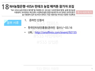 52
533 캠퍼스
#533 비즈니스 모델
#533 사업계획서
#533 창업론
533 캠퍼스 이승원
첨부 서류
1. 온라인 신청서
• 한국인터넷진흥원(온라인 접수)/~03.16
• URL : http://onoffmix.com/event/92155
첨부 서류
18
행사·네트워크
NH농협은행-KISA 핀테크 농업 해커톤 참가자 모집
"NH-KISA 농업 핀테크 해커톤"을 개최합니다. 총 상금 1400만원과 함께, 농협 창조농업
지원센터, NH핀테크 혁신센터 사업화컨설팅 창업지원 뿐 아니라 핀테크 보안인증기
술 지원센터 입주 및 KISA 핀테크 기업 지원사업 우대 등 다양한 수상특전
 