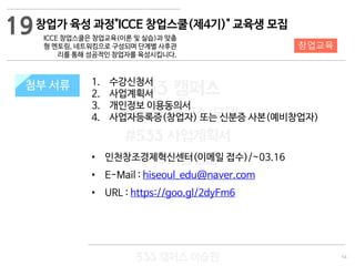 54
533 캠퍼스
#533 비즈니스 모델
#533 사업계획서
#533 창업론
533 캠퍼스 이승원
첨부 서류 1. 수강신청서
2. 사업계획서
3. 개인정보 이용동의서
4. 사업자등록증(창업자) 또는 신분증 사본(예비창업자)
• 인천창조경제혁신센터(이메일 접수)/~03.16
• E-Mail : hiseoul_edu@naver.com
• URL : https://goo.gl/2dyFm6
첨부 서류
19
창업교육
창업가 육성 과정"ICCE 창업스쿨(제4기)" 교육생 모집
ICCE 창업스쿨은 창업교육(이론 및 실습)과 맞춤
형 멘토링, 네트워킹으로 구성되며 단계별 사후관
리를 통해 성공적인 창업자를 육성시킵니다.
 