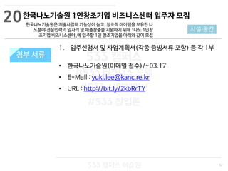 57
533 캠퍼스
#533 비즈니스 모델
#533 사업계획서
#533 창업론
533 캠퍼스 이승원
첨부 서류
1. 입주신청서 및 사업계획서(각종 증빙서류 포함) 등 각 1부
• 한국나노기술원(이메일 접수)/~03.17
• E-Mail : yuki.lee@kanc.re.kr
• URL : http://bit.ly/2kbRrTY
첨부 서류
20
시설·공간
한국나노기술원 1인창조기업 비즈니스센터 입주자 모집
한국나노기술원은 기술사업화 가능성이 높고, 창조적 아이템을 보유한 나
노분야 전문인력의 일자리 및 매출창출을 지원하기 위해 『나노 1인창
조기업 비즈니스센터』에 입주할 1인 창조기업을 아래와 같이 모집
 