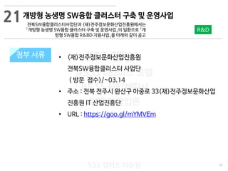 62
533 캠퍼스
#533 비즈니스 모델
#533 사업계획서
#533 창업론
533 캠퍼스 이승원
첨부 서류 • (재)전주정보문화산업진흥원
전북SW융합클러스터 사업단
( 방문 접수)/~03.14
• 주소 : 전북 전주시 완산구 아중로 33(재)전주정보문화산업
진흥원 IT 산업진흥단
• URL : https://goo.gl/mYMVEm
첨부 서류
21
R&D
개방형 농생명 SW융합 클러스터 구축 및 운영사업
전북SW융합클러스터사업단과 (재)전주정보문화산업진흥원에서는
「개방형 농생명 SW융합 클러스터 구축 및 운영사업」의 일환으로 「개
방형 SW융합 R&BD 지원사업」을 아래와 같이 공고
 