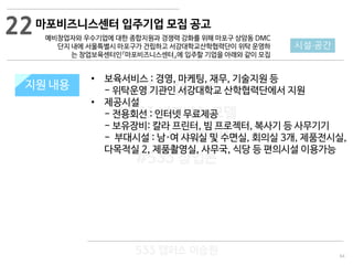 64
533 캠퍼스
#533 비즈니스 모델
#533 사업계획서
#533 창업론
533 캠퍼스 이승원
지원 규모지원 내용
• 보육서비스 : 경영, 마케팅, 재무, 기술지원 등
- 위탁운영 기관인 서강대학교 산학협력단에서 지원
• 제공시설
- 전용회선 : 인터넷 무료제공
- 보유장비: 칼라 프린터, 빔 프로젝터, 복사기 등 사무기기
- 부대시설 : 남·여 샤워실 및 수면실, 회의실 3개, 제품전시실,
다목적실 2, 제품촬영실, 사무국, 식당 등 편의시설 이용가능
22
시설·공간
마포비즈니스센터 입주기업 모집 공고
예비창업자와 우수기업에 대한 종합지원과 경쟁력 강화를 위해 마포구 상암동 DMC
단지 내에 서울특별시 마포구가 건립하고 서강대학교산학협력단이 위탁 운영하
는 창업보육센터인『마포비즈니스센터』에 입주할 기업을 아래와 같이 모집
 