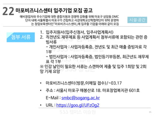 65
533 캠퍼스
#533 비즈니스 모델
#533 사업계획서
#533 창업론
533 캠퍼스 이승원
첨부 서류
1. 입주지원서(입주신청서, 입주사업계획서)
2. 직전년도 재무제표 등 사업계획서 첨부서류에 포함되는 관련 증
빙서류
- 개인사업자 : 사업자등록증, 전년도 및 최근 매출 증빙자료 각
1부
- 법인사업자 : 사업자등록증, 법인등기부등본, 최근년도 재무제
표 각 1부
※ 인감 날인이 필요한 서류는 스캔하여 제출 및 입주 1희망 및 2희
망 기재 요망
• 마포비즈니스센터(방문,이메일 접수)/~03.17
• 주소 : 서울시 마포구 매봉산로 18. 마포창업복지관 601호
E-Mail : smbc@sogang.ac.kr
• URL : https://goo.gl/UFzOg2
첨부 서류
22
시설·공간
마포비즈니스센터 입주기업 모집 공고
예비창업자와 우수기업에 대한 종합지원과 경쟁력 강화를 위해 마포구 상암동 DMC
단지 내에 서울특별시 마포구가 건립하고 서강대학교산학협력단이 위탁 운영하
는 창업보육센터인『마포비즈니스센터』에 입주할 기업을 아래와 같이 모집
 