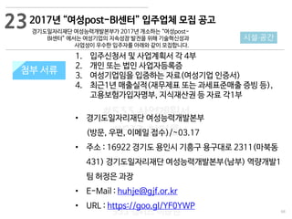 68
533 캠퍼스
#533 비즈니스 모델
#533 사업계획서
#533 창업론
533 캠퍼스 이승원
첨부 서류
1. 입주신청서 및 사업계획서 각 4부
2. 개인 또는 법인 사업자등록증
3. 여성기업임을 입증하는 자료(여성기업 인증서)
4. 최근1년 매출실적(재무제표 또는 과세표준매출 증빙 등),
고용보험가입자명부, 지식재산권 등 자료 각1부
• 경기도일자리재단 여성능력개발본부
(방문, 우편, 이메일 접수)/~03.17
• 주소 : 16922 경기도 용인시 기흥구 용구대로 2311(마북동
431) 경기도일자리재단 여성능력개발본부(남부) 역량개발1
팀 허정은 과장
• E-Mail : huhje@gjf.or.kr
• URL : https://goo.gl/YF0YWP
첨부 서류
23
시설·공간
2017년 “여성post-BI센터” 입주업체 모집 공고
경기도일자리재단 여성능력개발본부가 2017년 개소하는 “여성post-
BI센터” 에서는 여성기업의 지속성장 발전을 위해 기술혁신성과
사업성이 우수한 입주자를 아래와 같이 모집합니다.
 