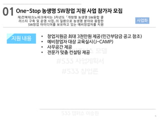 6
533 캠퍼스
#533 비즈니스 모델
#533 사업계획서
#533 창업론
533 캠퍼스 이승원
지원 규모지원 내용 • 창업지원금 최대 3천만원 제공(민간부담금 공고 참조)
• 예비창업자 대상 교육실시(J-CAMP)
• 사무공간 제공
• 전문가 맞춤 컨설팅 제공
01
사업화
One-Stop 농생명 SW창업 지원 사업 참가자 모집
재)전북테크노파크에서는 3차년도 「개방형 농생명 SW융합 클
러스터 구축 및 운영 사업」의 일환으로 농생명 분야와 융합한
SW창업 아이디어를 보유하고 있는 예비창업자를 지원
 