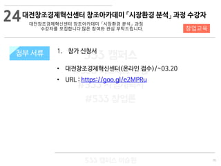 70
533 캠퍼스
#533 비즈니스 모델
#533 사업계획서
#533 창업론
533 캠퍼스 이승원
첨부 서류 1. 참가 신청서
• 대전창조경제혁신센터(온라인 접수)/~03.20
• URL : https://goo.gl/e2MPRu
첨부 서류
24
창업교육
대전창조경제혁신센터 창조아카데미 「시장환경 분석」 과정 수강자
대전창조경제혁신센터 창조아카데미 「시장환경 분석」 과정
수강자를 모집합니다.많은 참여와 관심 부탁드립니다.
 