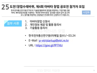 72
533 캠퍼스
#533 비즈니스 모델
#533 사업계획서
#533 창업론
533 캠퍼스 이승원
첨부 서류
1. 아바타창업 신청서
2. 개인정보 제공 및 활용 동의서
3. 기술활용 동의서
• 한국전자통신연구원(이메일 접수)/~03.24
• E-Mail : p-etristartup@etri.re.kr
• URL : https://goo.gl/fP7X6J
첨부 서류
25
사업화
도전!창업수레바퀴, 제4회 아바타 창업 공모전 참가자 모집
한국전자통신연구원(ETRI)의 기술을 활용하여 창업을 희망하는 기업가를 선발
하여, 예비창업과정을 지원하는 ‘제4회 아바타창업’ 공모를 다음과 같이 공고하
오니 참여를 희망하는 창업팀은 안내에 따라 신청하시기 바랍니다.
 