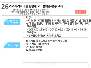 73
533 캠퍼스
#533 비즈니스 모델
#533 사업계획서
#533 창업론
533 캠퍼스 이승원
라즈베리파이를 활용한 IoT 플랫폼 활용 교육
3차년도 SW융합 맞춤형 창의인재 양성사업 라즈
베리파이를 활용한 IoT 플랫폼 활용 교육을 개최
하오니 많음 참여와 관심 부탁드립니다.
지원 규모지원 규모
• 대상
- 라즈베리파이를 활용한 디바이스 개발 및 사물인터넷 기술에 관
심이 있는 일반인, 대학생 및 재직자, 예비창업자 등(15명 내외)
• 교육기간
- 2013.03.29 (수) ~ 20127.03.31 (금) 10:00 ~ 18:00
• 교육장소
- SW융합클러스터 사업단 교육실
26
교육 내용
창업교육
• IoT 개요 및 라즈베리 파이 운영체제 이해
• 웹 서비스 구성 및 이해
• &CUBE 플랫폼
• Mobius 플랫폼
 