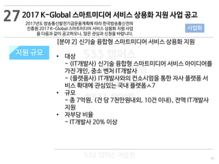 76
533 캠퍼스
#533 비즈니스 모델
#533 사업계획서
#533 창업론
533 캠퍼스 이승원
2017 K-Global 스마트미디어 서비스 상용화 지원 사업 공고
2017년도 방송통신발전기금운용계획에 따라 한국방송통신전파
진흥원 2017 K-Global 스마트미디어 서비스 상용화 지원 사업
을 다음과 같이 공고하오니, 많은 관심과 신청을 바랍니다.
지원 규모지원 규모
[분야 2] 신기술 융합형 스마트미디어 서비스 상용화 지원
• 대상
- (IT개발사) 신기술 융합형 스마트미디어 서비스 아이디어를
가진 개인, 중소 벤처 IT개발사
- (플랫폼사) IT개발사와의 컨소시엄을 통한 자사 플랫폼 서
비스 확대에 관심있는 국내 플랫폼ㅅ7
• 규모
- 총 7억원, (건 당 7천만원내외, 10건 이내), 전액 IT개발사
지원
• 자부담 비율
- IT개발사 20% 이상
27
사업화
 