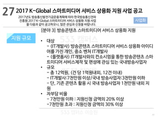 77
533 캠퍼스
#533 비즈니스 모델
#533 사업계획서
#533 창업론
533 캠퍼스 이승원
2017 K-Global 스마트미디어 서비스 상용화 지원 사업 공고
2017년도 방송통신발전기금운용계획에 따라 한국방송통신전파
진흥원 2017 K-Global 스마트미디어 서비스 상용화 지원 사업
을 다음과 같이 공고하오니, 많은 관심과 신청을 바랍니다.
지원 규모지원 규모
[분야 3] 방송콘텐츠 스마트미디어 서비스 상용화 지원
• 대상
- (IT개발사) 방송콘텐츠 스마트미디어 서비스 상용화 아이디
어를 가진 개인, 중소 벤처 IT개발사
- (플랫폼사) IT개발사와의 컨소시엄을 통한 방송콘텐츠 스마
트미디어 서비스제작 및 편성에 관심 있는 국내방송사업자
• 규모
- 총 12억원, (건 당 1억원내외, 12건 이내)
- IT개발사:7천만원 이상/국내 방송사업자:3천만원 이하
- 단, 기존 콘텐츠 활용 시 국내 방송사업자 1천만원 내외 지
원
• 자부담 비율
- 7천만원 이하 : 지원신청 금액의 20% 이상
-7천만원 초과 : 지원신청 금액의 30% 이상
27
사업화
 