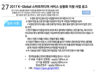 78
533 캠퍼스
#533 비즈니스 모델
#533 사업계획서
#533 창업론
533 캠퍼스 이승원
첨부 서류
1. X캠프참가신청서및사업별아이디어제안서각1부
※첨부파일공고문양식을다운받아작성후지정된이메일로송부
*지정된양식미사용,서류오류및미비는별도통보없이접수되지않은것으
로간주
※한IT개발사가동일아이디어로복수분야에지원하는것은불가능,복수의아
이디어로복수분야에지원은가능하며한분야내에서복수의아이디어지원도가
능
(복수지원시제출서류는건별로별도제출)
※피칭IT개발사선정시,사전이해도를높이기위해X캠프에참가하는플랫폼
사에요약문이사전공개되며이에대한아이디어유출등에책임을지지않으므로
공개가능한사항에한하여요약문을작성할것
※K-Global300기업일경우발급일기준2년이내인증서사본제출
• 한국방송통신전파진흥원(이메일접수)/~03.24
• E-Mail 이용자 친화형 : apply1@kca.kr
신기술 융합형 : apply2@kca.kr
방송콘텐츠 : apply3@kca.kr
• URL: https://goo.gl/gErNKY
첨부 서류
272017 K-Global 스마트미디어 서비스 상용화 지원 사업 공고
2017년도 방송통신발전기금운용계획에 따라 한국방송통신전파
진흥원 2017 K-Global 스마트미디어 서비스 상용화 지원 사업
을 다음과 같이 공고하오니, 많은 관심과 신청을 바랍니다.
사업화
 