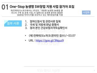 7
533 캠퍼스
#533 비즈니스 모델
#533 사업계획서
#533 창업론
533 캠퍼스 이승원
첨부 서류
1. 참여신청서 및 관련서류 일체
2. 국세 및 지방세 완납 증명서
3. 청자 본인 건강보험자격득실확인서
• (재)전북테크노파크(온라인 접수)/~03.07
• URL : https://goo.gl/3Nquz9
첨부 서류
01
사업화
One-Stop 농생명 SW창업 지원 사업 참가자 모집
재)전북테크노파크에서는 3차년도 「개방형 농생명 SW융합 클
러스터 구축 및 운영 사업」의 일환으로 농생명 분야와 융합한
SW창업 아이디어를 보유하고 있는 예비창업자를 지원
 