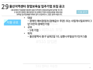 81
533 캠퍼스
#533 비즈니스 모델
#533 사업계획서
#533 창업론
533 캠퍼스 이승원
울산지역센터 창업보육실 입주기업 모집 공고
(재)장애인기업종합지원센터 울산지역센터 창업보육실에 입주할 우수하
고 참신한 장애인 예비창업자 및 장애인기업의 창업보육을 위해 창업
보육실 입주업체를 아래와 같이 모집하오니, 많은 참여 바랍니다.
지원 규모지원 규모
29
시설·공간
• 대상
- 장애인 예비창업자(장애급수 무관) 또는 사업개시일로부터 3
년 미만의 장애인기업
• 규모
- 5개 기업
• 위치
- 울산광역시 중구 남외2길 10, 삼환나우빌상가1단지 5층
 