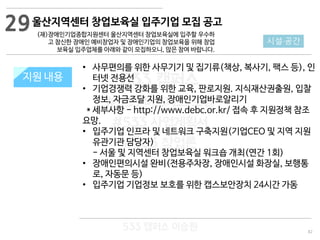 82
533 캠퍼스
#533 비즈니스 모델
#533 사업계획서
#533 창업론
533 캠퍼스 이승원
지원 규모지원 내용
• 사무편의를 위한 사무기기 및 집기류(책상, 복사기, 팩스 등), 인
터넷 전용선
• 기업경쟁력 강화를 위한 교육, 판로지원. 지식재산권출원, 입찰
정보, 자금조달 지원, 장애인기업바로알리기
* 세부사항 - http://www.debc.or.kr/ 접속 후 지원정책 참조
요망.
• 입주기업 인프라 및 네트워크 구축지원(기업CEO 및 지역 지원
유관기관 담당자)
- 서울 및 지역센터 창업보육실 워크숍 개최(연간 1회)
• 장애인편의시설 완비(전용주차장, 장애인시설 화장실, 보행통
로, 자동문 등)
• 입주기업 기업정보 보호를 위한 캡스보안장치 24시간 가동
29
시설·공간
울산지역센터 창업보육실 입주기업 모집 공고
(재)장애인기업종합지원센터 울산지역센터 창업보육실에 입주할 우수하
고 참신한 장애인 예비창업자 및 장애인기업의 창업보육을 위해 창업
보육실 입주업체를 아래와 같이 모집하오니, 많은 참여 바랍니다.
 