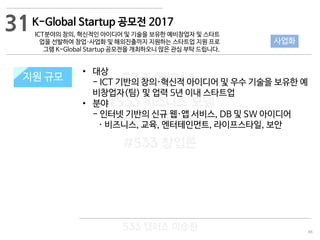 88
533 캠퍼스
#533 비즈니스 모델
#533 사업계획서
#533 창업론
533 캠퍼스 이승원
K-Global Startup 공모전 2017
ICT분야의 창의, 혁신적인 아이디어 및 기술을 보유한 예비창업자 및 스타트
업을 선발하여 창업·사업화 및 해외진출까지 지원하는 스타트업 지원 프로
그램 K-Global Startup 공모전을 개최하오니 많은 관심 부탁 드립니다.
지원 규모지원 규모
• 대상
- ICT 기반의 창의·혁신적 아이디어 및 우수 기술을 보유한 예
비창업자(팀) 및 업력 5년 이내 스타트업
• 분야
- 인터넷 기반의 신규 웹·앱 서비스, DB 및 SW 아이디어
· 비즈니스, 교육, 엔터테인먼트, 라이프스타일, 보안
31
사업화
 